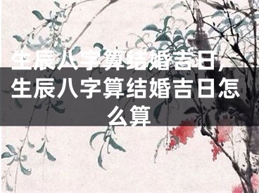 生辰八字算结婚吉日,生辰八字算结婚吉日怎么算