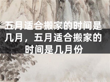 五月适合搬家的时间是几月，五月适合搬家的时间是几月份