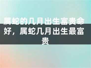 属蛇的几月出生富贵命好，属蛇几月出生最富贵