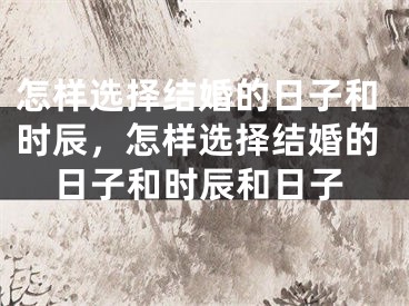 怎样选择结婚的日子和时辰，怎样选择结婚的日子和时辰和日子