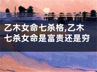 乙木女命七杀格,乙木七杀女命是富贵还是穷