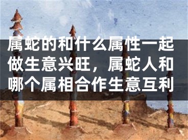属蛇的和什么属性一起做生意兴旺,属蛇人和哪个属相合作生意互利