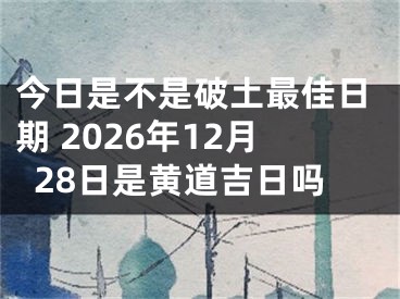 今日是不是破土最佳日期 2026年12月28日是黄道吉日吗