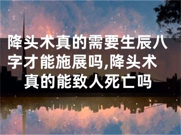 降头术真的需要生辰八字才能施展吗,降头术真的能致人死亡吗