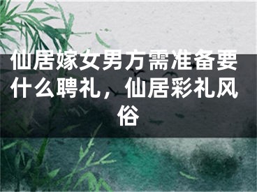 仙居嫁女男方需准备要什么聘礼，仙居彩礼风俗