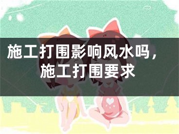 施工打围影响风水吗，施工打围要求