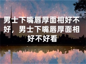 男士下嘴唇厚面相好不好,男士下嘴唇厚面相好不好看