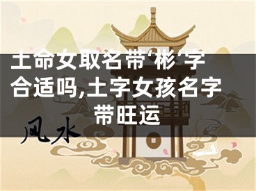 土命女取名带‘彬’字合适吗,土字女孩名字带旺运