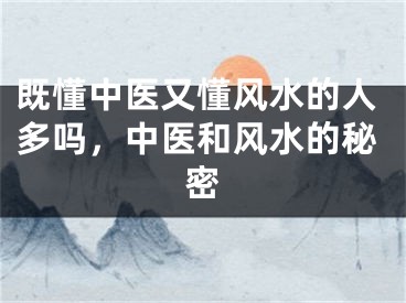 既懂中医又懂风水的人多吗，中医和风水的秘密