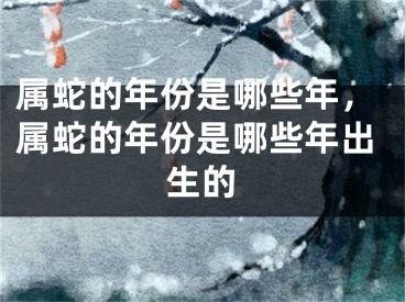 属蛇的年份是哪些年，属蛇的年份是哪些年出生的