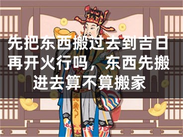 先把东西搬过去到吉日再开火行吗,东西先搬进去算不算搬家