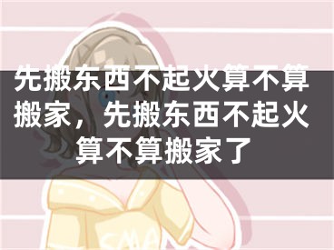 先搬东西不起火算不算搬家，先搬东西不起火算不算搬家了
