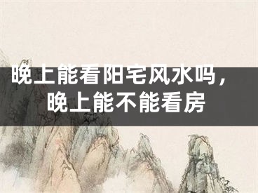 晚上能看阳宅风水吗，晚上能不能看房