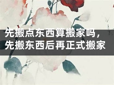 先搬点东西算搬家吗,先搬东西后再正式搬家