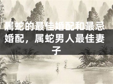 属蛇的最佳婚配和最忌婚配，属蛇男人最佳妻子