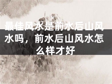 最佳风水是前水后山风水吗，前水后山风水怎么样才好
