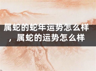 属蛇的蛇年运势怎么样，属蛇的运势怎么样