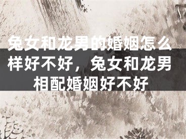 兔女和龙男的婚姻怎么样好不好，兔女和龙男相配婚姻好不好
