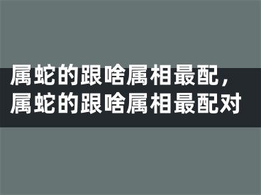 属蛇的跟啥属相最配，属蛇的跟啥属相最配对