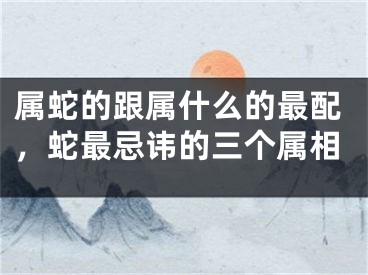 属蛇的跟属什么的最配，蛇最忌讳的三个属相