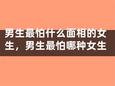 男生最怕什么面相的女生，男生最怕哪种女生