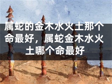 属蛇的金木水火土那个命最好，属蛇金木水火土哪个命最好