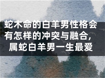 蛇木命的白羊男性格会有怎样的冲突与融合,属蛇白羊男一生最爱
