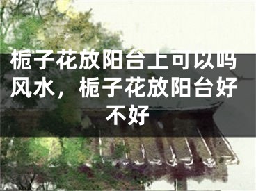 栀子花放阳台上可以吗风水，栀子花放阳台好不好