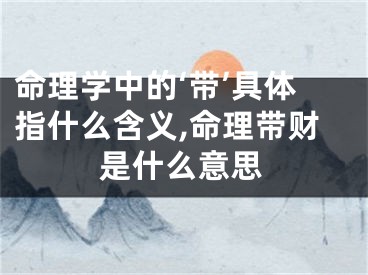 命理学中的‘带’具体指什么含义,命理带财是什么意思
