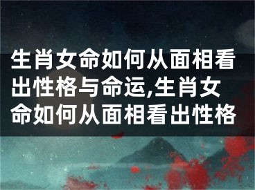 生肖女命如何从面相看出性格与命运,生肖女命如何从面相看出性格
