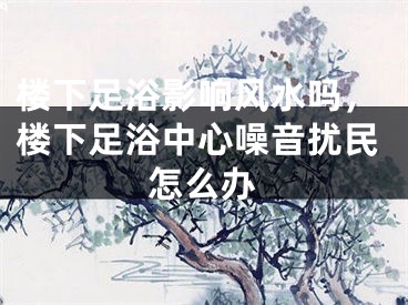 楼下足浴影响风水吗，楼下足浴中心噪音扰民怎么办