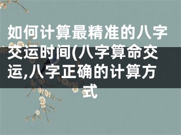 如何计算最精准的八字交运时间(八字算命交运,八字正确的计算方式