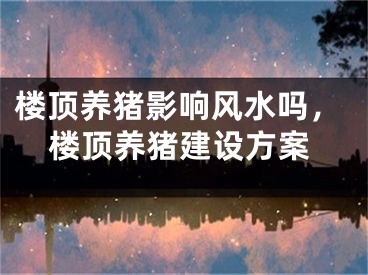 楼顶养猪影响风水吗，楼顶养猪建设方案
