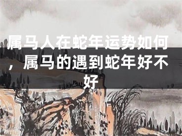 属马人在蛇年运势如何，属马的遇到蛇年好不好
