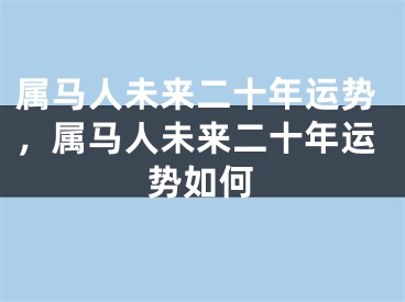 属马人未来二十年运势，属马人未来二十年运势如何