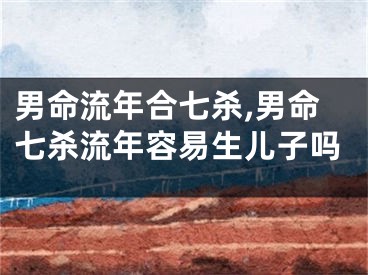 男命流年合七杀,男命七杀流年容易生儿子吗