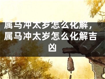 属马冲太岁怎么化解，属马冲太岁怎么化解吉凶