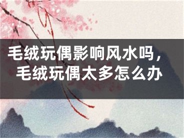 毛绒玩偶影响风水吗，毛绒玩偶太多怎么办