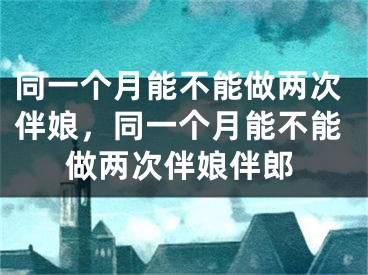 同一个月能不能做两次伴娘，同一个月能不能做两次伴娘伴郎