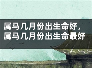 属马几月份出生命好，属马几月份出生命最好