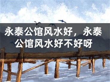 永泰公馆风水好，永泰公馆风水好不好呀