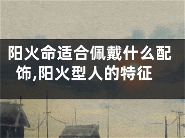 阳火命适合佩戴什么配饰,阳火型人的特征