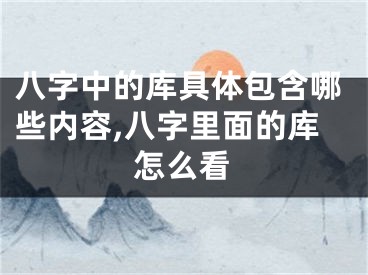 八字中的库具体包含哪些内容,八字里面的库怎么看