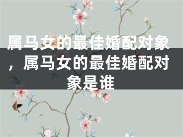 属马女的最佳婚配对象,属马女的最佳婚配对象是谁