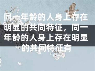 同一年龄的人身上存在明显的共同特征,同一年龄的人身上存在明显的共同特征有