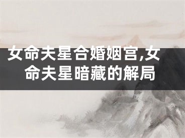女命夫星合婚姻宫,女命夫星暗藏的解局