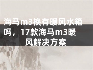 海马m3换有暖风水箱吗，17款海马m3暖风解决方案