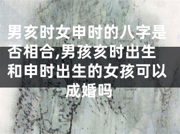男亥时女申时的八字是否相合,男孩亥时出生和申时出生的女孩可以成婚吗