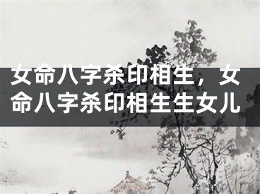 女命八字杀印相生，女命八字杀印相生生女儿