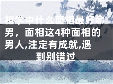 相学中什么面相最好命男，面相这4种面相的男人,注定有成就,遇到别错过